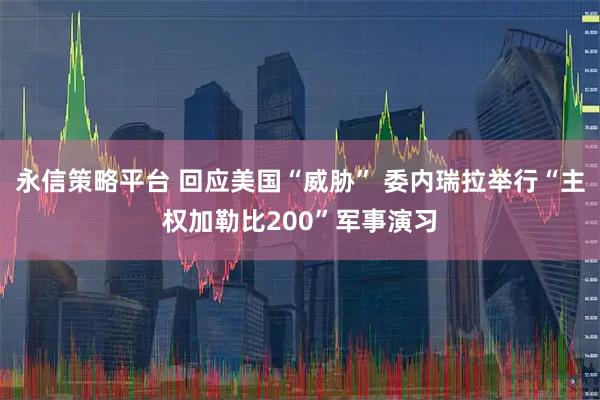 永信策略平台 回应美国“威胁” 委内瑞拉举行“主权加勒比200”军事演习