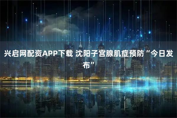 兴启网配资APP下载 沈阳子宫腺肌症预防“今日发布”