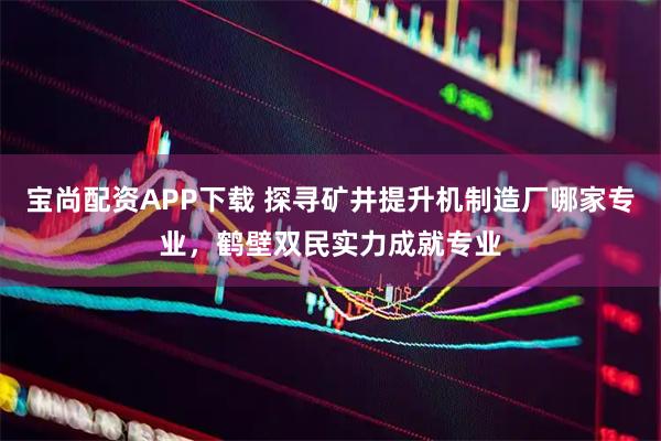 宝尚配资APP下载 探寻矿井提升机制造厂哪家专业，鹤壁双民实力成就专业