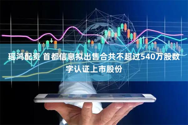 瑶鸿配资 首都信息拟出售合共不超过540万股数字认证上市股份