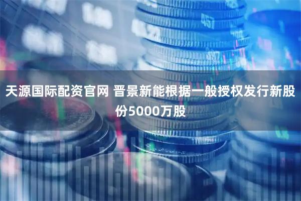 天源国际配资官网 晋景新能根据一般授权发行新股份5000万股