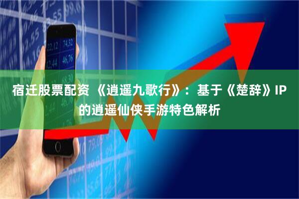 宿迁股票配资 《逍遥九歌行》：基于《楚辞》IP的逍遥仙侠手游特色解析
