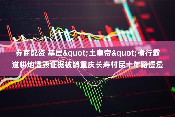 券商配资 基层"土皇帝"横行霸道耕地遭毁证据被销重庆长寿村民十年路漫漫