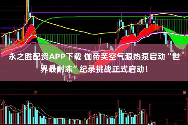 永之胜配资APP下载 伽帝芙空气源热泵启动“世界最耐冻”纪录挑战正式启动！