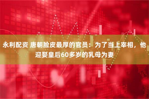 永利配资 唐朝脸皮最厚的官员：为了当上宰相，他迎娶皇后60多岁的乳母为妻