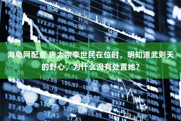 海龟网配资 唐太宗李世民在位时，明知道武则天的野心，为什么没有处置她？