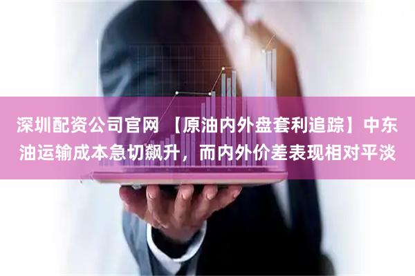 深圳配资公司官网 【原油内外盘套利追踪】中东油运输成本急切飙升，而内外价差表现相对平淡