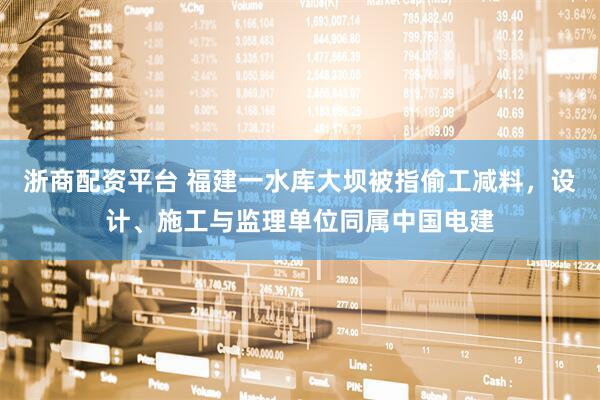 浙商配资平台 福建一水库大坝被指偷工减料，设计、施工与监理单位同属中国电建