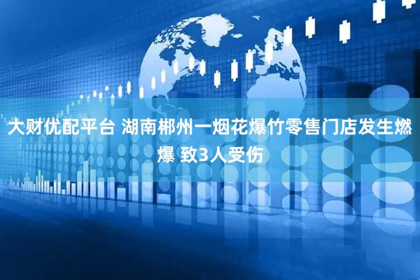大财优配平台 湖南郴州一烟花爆竹零售门店发生燃爆 致3人受伤