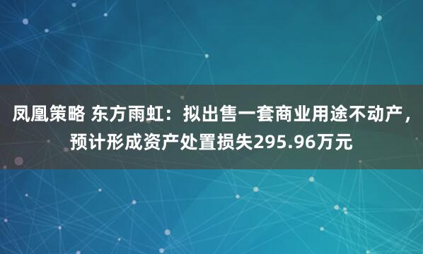 凤凰策略 东方雨虹：拟出售一套商业用途不动产，预计形成资产处置损失295.96万元
