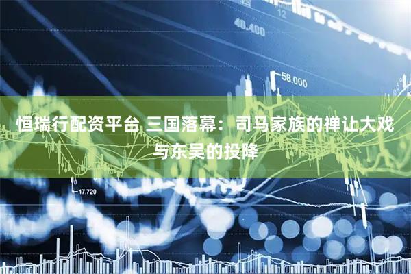 恒瑞行配资平台 三国落幕：司马家族的禅让大戏与东吴的投降