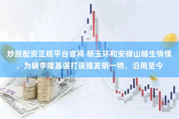 炒股配资正规平台官网 杨玉环和安禄山暗生情愫，为瞒李隆基误打误撞发明一物，沿用至今