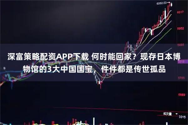 深富策略配资APP下载 何时能回家？现存日本博物馆的3大中国国宝，件件都是传世孤品