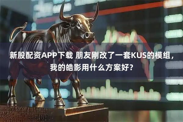 新股配资APP下载 朋友刚改了一套KUS的模组，我的皓影用什么方案好？