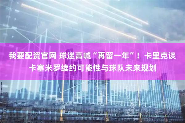 我要配资官网 球迷高喊“再留一年”！卡里克谈卡塞米罗续约可能性与球队未来规划