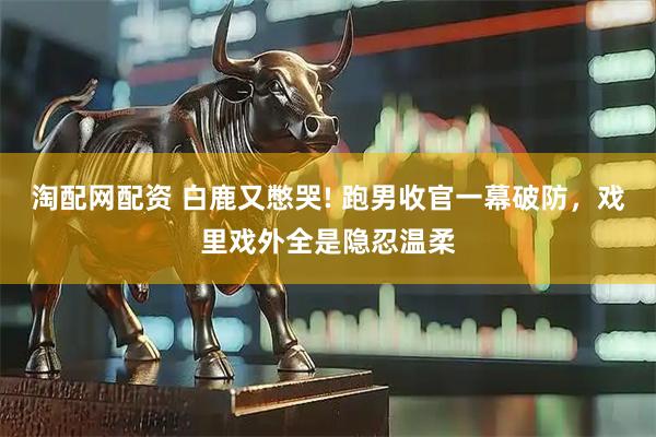 淘配网配资 白鹿又憋哭! 跑男收官一幕破防，戏里戏外全是隐忍温柔
